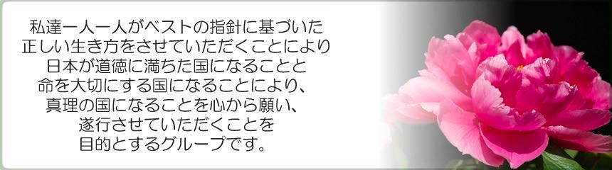 私達一人一人がベストの指針に基づいた正しい生き方をさせていただく事により、日本が道徳に満ちた国になる事と命を大切にする国になる事により、真理の国になる事を心から願い、遂行させていただくことを目的とするグループです。